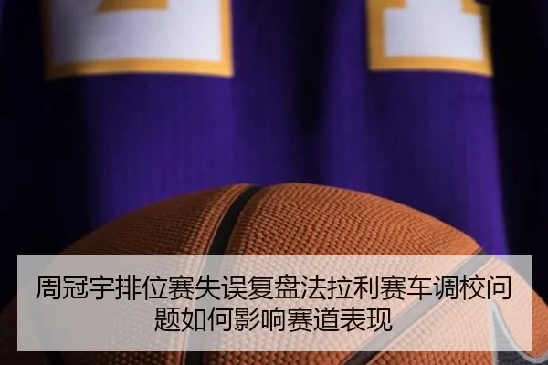 周冠宇排位赛失误复盘法拉利赛车调校问题如何影响赛道表现