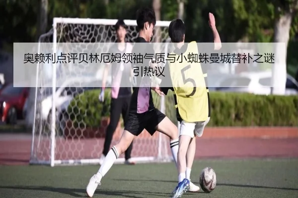 奥赖利点评贝林厄姆领袖气质与小蜘蛛曼城替补之谜引热议